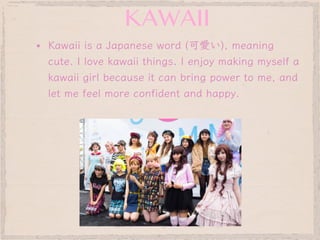 ▪ Kawaii is a Japanese word (可愛い), meaning
cute. I love kawaii things. I enjoy making myself a
kawaii girl because it can bring power to me, and
let me feel more confident and happy.
KAWAII
style
 
