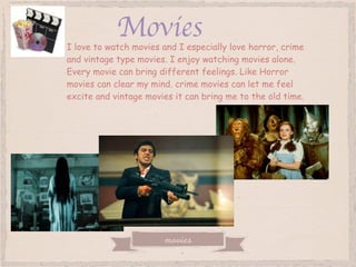 movies
MoviesI love to watch movies and I especially love horror, crime
and vintage type movies. I enjoy watching movies alone.
Every movie can bring different feelings. Like Horror
movies can clear my mind. crime movies can let me feel
excite and vintage movies it can bring me to the old time.
 