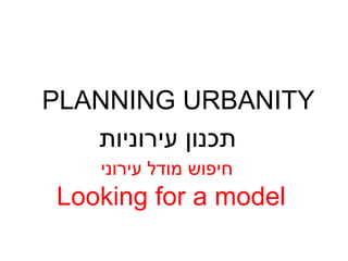 PLANNING URBANITY Looking for a model תכנון עירוניות חיפוש מודל עירוני 