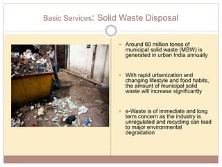 Basic Services: Solid Waste Disposal
 Around 60 million tones of
municipal solid waste (MSW) is
generated in urban India annually
 With rapid urbanization and
changing lifestyle and food habits,
the amount of municipal solid
waste will increase significantly
 e-Waste is of immediate and long
term concern as the industry is
unregulated and recycling can lead
to major environmental
degradation
 