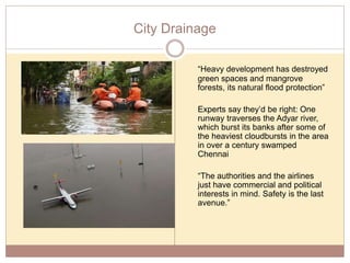 City Drainage
“Heavy development has destroyed
green spaces and mangrove
forests, its natural flood protection”
Experts say they’d be right: One
runway traverses the Adyar river,
which burst its banks after some of
the heaviest cloudbursts in the area
in over a century swamped
Chennai
“The authorities and the airlines
just have commercial and political
interests in mind. Safety is the last
avenue.”
 