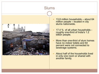 Slums
 13.8 million households – about 64
million people – located in city
slums nationwide.
 17.4 % of all urban households -
roughly one-third of India's 1.2
billion people.
 More than one-third of slum homes
have no indoor toilets and 64
percent were not connected to
sewerage systems.
 About half of the households lived
in only one room or shared with
another family.
 