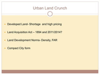 Urban Land Crunch
 Developed Land- Shortage and high pricing
 Land Acquisition Act – 1894 and 2011/2014?
 Land Development Norms- Density, FAR
 Compact City form
 