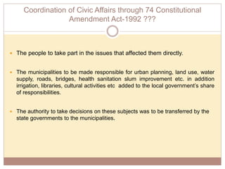 Coordination of Civic Affairs through 74 Constitutional
Amendment Act-1992 ???
 The people to take part in the issues that affected them directly.
 The municipalities to be made responsible for urban planning, land use, water
supply, roads, bridges, health sanitation slum improvement etc. in addition
irrigation, libraries, cultural activities etc added to the local government’s share
of responsibilities.
 The authority to take decisions on these subjects was to be transferred by the
state governments to the municipalities.
 