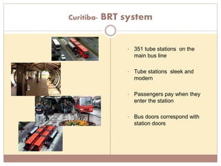 Curitiba- BRT system
• 351 tube stations on the
main bus line
• Tube stations sleek and
modern
• Passengers pay when they
enter the station
• Bus doors correspond with
station doors
 