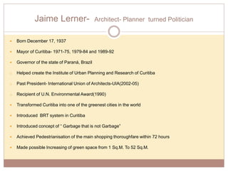 Jaime Lerner- Architect- Planner turned Politician
 Born December 17, 1937
 Mayor of Curitiba- 1971-75, 1979-84 and 1989-92
 Governor of the state of Paraná, Brazil
o Helped create the Institute of Urban Planning and Research of Curitiba
o Past President- International Union of Architects-UIA(2002-05)
o Recipient of U.N. Environmental Award(1990)
 Transformed Curitiba into one of the greenest cities in the world
 Introduced BRT system in Curitiba
 Introduced concept of “ Garbage that is not Garbage”
 Achieved Pedestrianisation of the main shopping thoroughfare within 72 hours
 Made possible Increasing of green space from 1 Sq.M. To 52 Sq.M.
 