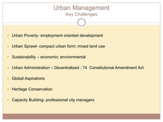 Urban Management
Key Challenges
 Urban Poverty- employment oriented development
 Urban Sprawl- compact urban form; mixed land use
 Sustainability – economic; environmental
 Urban Administration – Decentralized ; 74 Constitutional Amendment Act
 Global Aspirations
 Heritage Conservation
 Capacity Building- professional city managers
 