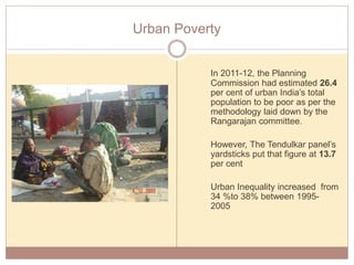 Urban Poverty
In 2011-12, the Planning
Commission had estimated 26.4
per cent of urban India’s total
population to be poor as per the
methodology laid down by the
Rangarajan committee.
However, The Tendulkar panel’s
yardsticks put that figure at 13.7
per cent
Urban Inequality increased from
34 %to 38% between 1995-
2005
 