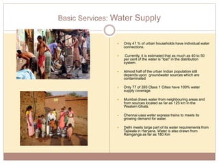 Basic Services: Water Supply
 Only 47 % of urban households have individual water
connections.
 Currently, it is estimated that as much as 40 to 50
per cent of the water is “lost” in the distribution
system.
 Almost half of the urban Indian population still
depends upon groundwater sources which are
contaminated
 Only 77 of 393 Class 1 Cities have 100% water
supply coverage.
 Mumbai draws water from neighbouring areas and
from sources located as far as 125 km in the
Western Ghats.
 Chennai uses water express trains to meets its
growing demand for water.
 Delhi meets large part of its water requirements from
Tajiwala in Haryana. Water is also drawn from
Ramganga as far as 180 Km
 