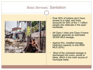 Basic Services: Sanitation
 Over 50% of Indians don’t have
access to a toilet, and India
accounts for 59% of the 1.1 billion
people who defecate in the open
worldwide.
 All Class I cities and Class II towns
together generate an estimated
30,000 MLD sewage.
 Against this, installed sewage
treatment capacity is only 6000
MLD (20%)
 Most of the untreated sewage is
discharged into rivers, ponds or
lakes, which is the main source of
municipal water.
 