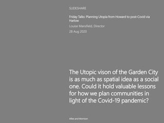 The Utopic vison of the Garden City
is as much as spatial idea as a social
one. Could it hold valuable lessons
for how we plan communities in
light of the Covid-19 pandemic?
Friday Talks: Planning Utopia from Howard to post-Covid via
Harlow
Louise Mansfield, Director
28 Aug 2020
SLIDESHARE
Allies and Morrison
 