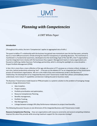 Planning with Competencies
A UMT White Paper
Introduction
(Throughout this article, the term ‘Competencies’ applies to aggregated sets of skills.)
The quest to define IT’s relationship with the business has gained new momentum over the last few years, primarily
due to a more difficult economic climate driving the need for transparency in spending decisions. The momentum is
manifested in a fundamental awareness, developed since the technology hype of the late 90’s, that IT organizations
must be integrated more closely with the businesses they support. Management teams in many organizations are
focused on defining a better Business-Technology partnership, which is shining the spotlight on a new discipline --
Project Portfolio Management (PPM).
In fact, this is more than a mere reflection of the age-old discussion of IT’s purpose as a mission-critical, strategic, or
non-core, tactical productivity enhancing 'tool' -- it focuses on the debate of IT as an integrated part of the Governance
process of mainstream organizations. We are in the midst of the next evolutionary stride in the Business-IT
relationship: the development of an integrated Business and IT Governance model that utilizes commoditized, better
understood, more mature IT capabilities and decision making focused on business needs.
The Business IT Governance model based on PPM principles is a systemic solution to the problem of managing change.
It covers change dimensions from:
 Idea inception,
 Project creation,
 Portfolio prioritization and optimization,
 Resource Competencies Planning,
 Benefits management,
 Portfolio Tracking,
 Risk Management,
 Linkage between strategic KPIs (Key Performance Indicators) to project-level benefits.
The following discussion focuses on one dimension of the integrated Business and IT Governance model:
Resource Competencies Planning -- How can organizations with resource constraints and several competing initiatives
improve the value they provide while ensuring maximum support for the corporate strategy?
 