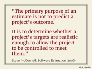@gil_zilberfeld
“The primary purpose of an
estimate is not to predict a
project’s outcome.
Steve McConnell, Software Estim...