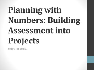 Planning with 
Numbers: Building 
Assessment into 
Projects 
Ready, set, assess! 
 