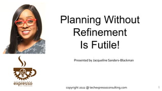 Planning Without
Refinement
Is Futile!
1
Presented by Jacqueline Sanders-Blackman
copyright 2022 @ techexpressoconsulting.com
 