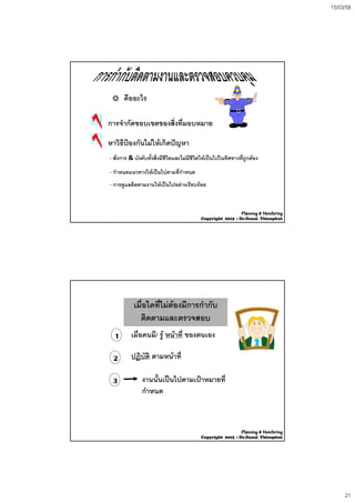 15/03/58
21
คืออะไร
การจํากัดขอบเขตของสิ่งที่มอบหมาย
หาวิธีปองกันไมใหเกิดปญหา
- สั่งการ & บังคับทั้งสิ่งมีชีวิตและไมมีชีวิตใหเปนไปในทิศทางที่ถูกตอง
 ่- กําหนดแนวทางใหเปนไปตามที่กําหนด
- การดูแลติดตามงานใหเปนไปอยางเรียบรอย
Planning & Monitoring
Copyright 2015 : Dr.Danai Thienphut
เมื่อใดที่ไมตองมีการกํากับ
ติดตามและตรวจสอบ
เมื่อใดที่ไมตองมีการกํากับ
ติดตามและตรวจสอบ
1 เมื่อคนมี/ ร หนาที่ ของตนเอง1
3
2
เมอคนม/ รู หนาท ของตนเอง
ปฏิบัติ ตามหนาที่
งานนั้นเปนไปตามเปาหมายที่
ํกําหนด
Planning & Monitoring
Copyright 2015 : Dr.Danai Thienphut
 