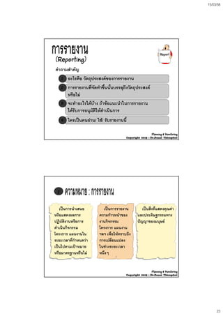 15/03/58
23
(Reporting)
คําถามสําคัญคําถามสําคัญ
Report
11 อะไรคือ วัตถุประสงคของการรายงานอะไรคือ วัตถุประสงคของการรายงาน
22 การรายงานที่จัดทําขึ้นนั้นบรรลุถึงวัตถุประสงคการรายงานที่จัดทําขึ้นนั้นบรรลุถึงวัตถุประสงค
หรือไมหรือไม
33 จะทําอะไรไดบาง ถาขอแนะนําในการรายงานจะทําอะไรไดบาง ถาขอแนะนําในการรายงาน
ไดรับการอนุมัติใหดําเนินการไดรับการอนุมัติใหดําเนินการ
44 ใครเปนคนอานใครเปนคนอาน// ใชใช// รับรายงานนี้รับรายงานนี้
Planning & Monitoring
Copyright 2015 : Dr.Danai Thienphut
11
เปนการนําเสนอเปนการนําเสนอ เปนการรายงานเปนการรายงาน เปนสิ่งที่แสดงคณคาเปนสิ่งที่แสดงคณคาเปนการนาเสนอเปนการนาเสนอ
หรือแสดงผลการหรือแสดงผลการ
ปฏิบัติงานหรือการปฏิบัติงานหรือการ
ดําเนินกิจกรรมดําเนินกิจกรรม
โครงการ แผนงานในโครงการ แผนงานใน
ระยะเวลาที่กําหนดวาระยะเวลาที่กําหนดวา
เปนการรายงานเปนการรายงาน
ความกาวหนาของความกาวหนาของ
งานกิจกรรมงานกิจกรรม
โครงการ แผนงานโครงการ แผนงาน
ฯลฯ เพื่อใหทราบถึงฯลฯ เพื่อใหทราบถึง
การเปลี่ยนแปลงการเปลี่ยนแปลง
เปนสงทแสดงคุณคาเปนสงทแสดงคุณคา
และประดิษฐกรรมทางและประดิษฐกรรมทาง
ปญญาของมนุษยปญญาของมนุษย
เปนไปตามเปาหมายเปนไปตามเปาหมาย
หรือมาตรฐานหรือไมหรือมาตรฐานหรือไม
ในชวงระยะเวลาในชวงระยะเวลา
หนึ่งๆหนึ่งๆ
Planning & Monitoring
Copyright 2015 : Dr.Danai Thienphut
 