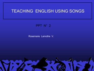 TEACHING  ENGLISH USING SONGS Rosemarie  Lamothe  V. PPT  N°  2 