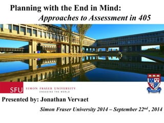 Planning with the End in Mind: 
Approaches to Assessment in 405 
Presented by: Jonathan Vervaet 
Simon Fraser University 2014 – September 22nd , 2014 
 