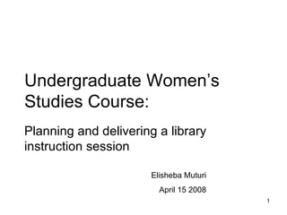 Undergraduate Women’s Studies Course: Planning and delivering a library instruction session Elisheba Muturi April 15 2008 