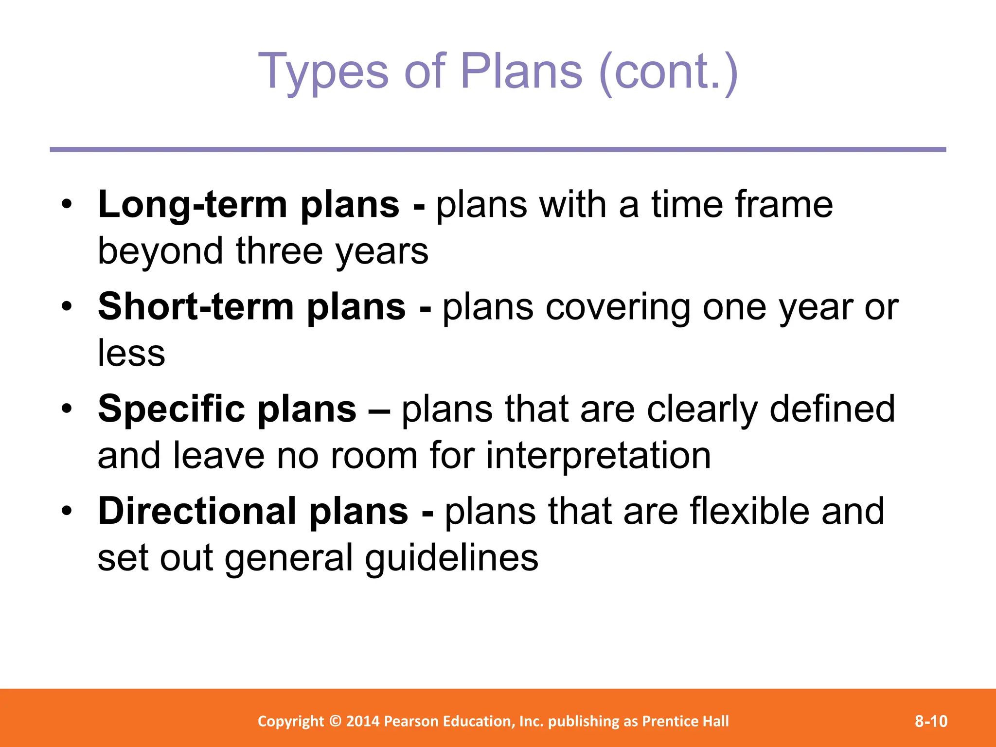Copyright © 2012 Pearson Education,
Inc. Publishing as Prentice Hall
Copyright © 2014 Pearson Education, Inc. publishing as Prentice Hall 8-10
Types of Plans (cont.)
• Long-term plans - plans with a time frame
beyond three years
• Short-term plans - plans covering one year or
less
• Specific plans – plans that are clearly defined
and leave no room for interpretation
• Directional plans - plans that are flexible and
set out general guidelines
 