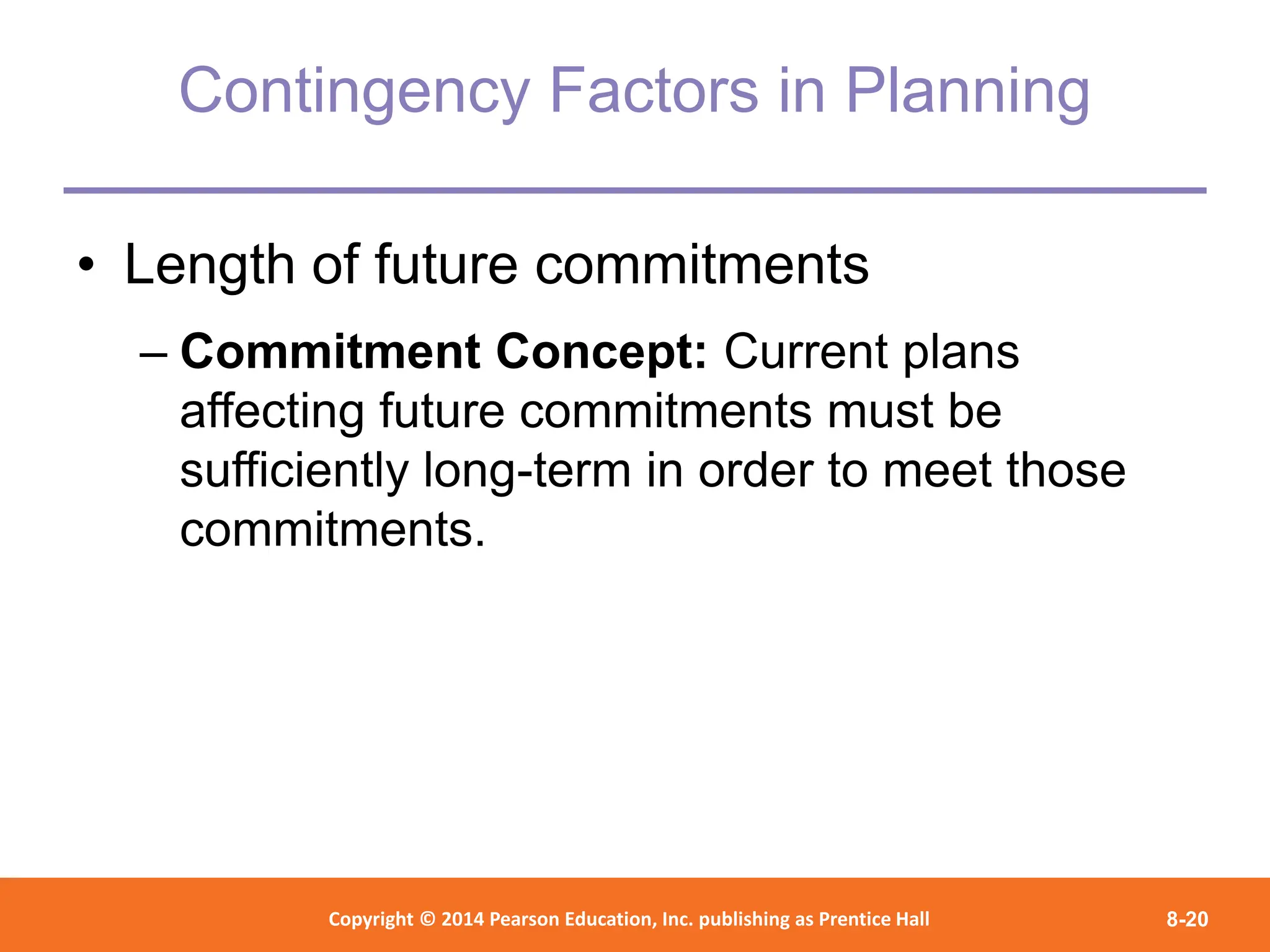 Copyright © 2012 Pearson Education,
Inc. Publishing as Prentice Hall
Copyright © 2014 Pearson Education, Inc. publishing as Prentice Hall 8-20
Contingency Factors in Planning
• Length of future commitments
– Commitment Concept: Current plans
affecting future commitments must be
sufficiently long-term in order to meet those
commitments.
 
