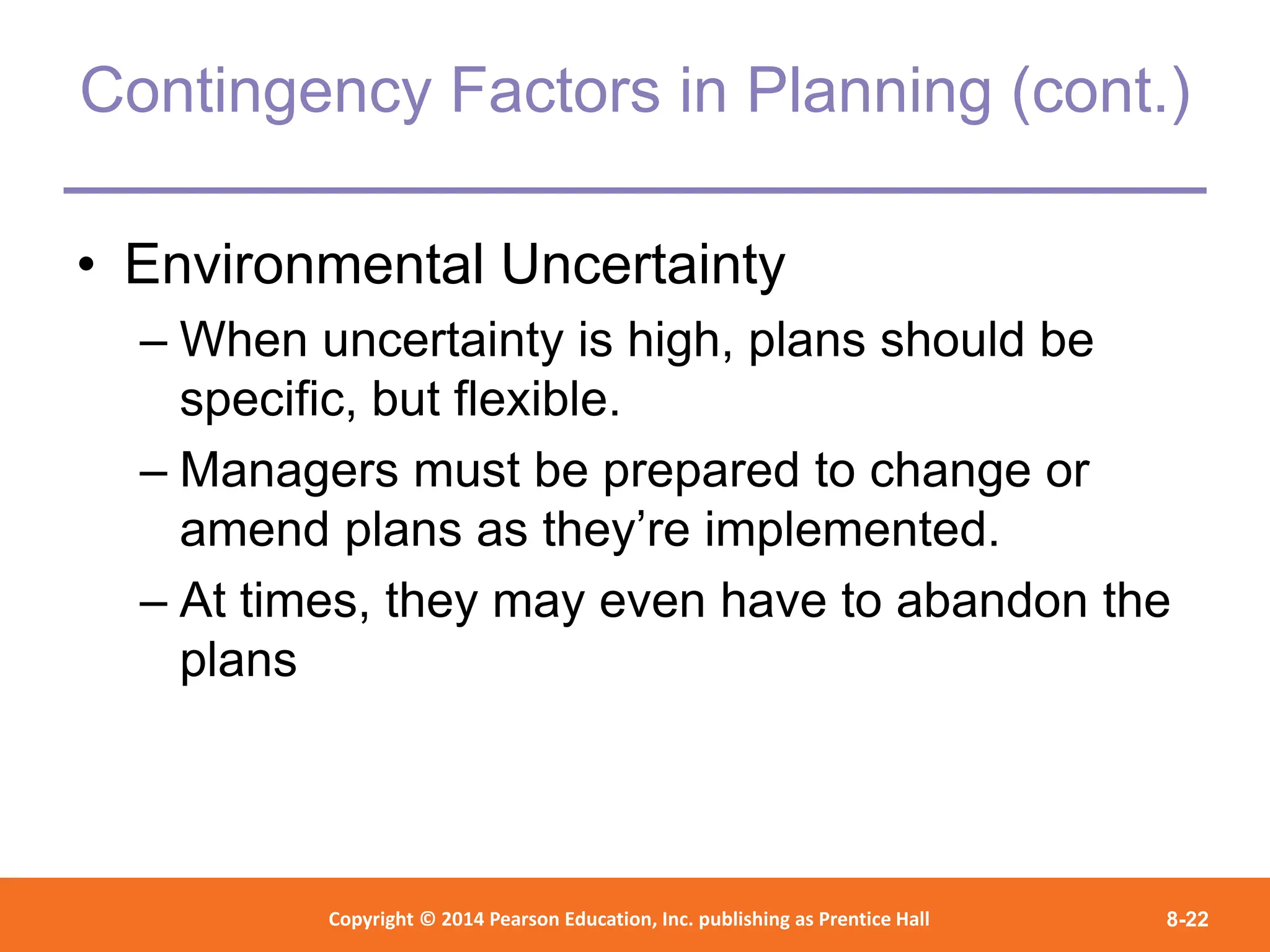 Copyright © 2012 Pearson Education,
Inc. Publishing as Prentice Hall
Copyright © 2014 Pearson Education, Inc. publishing as Prentice Hall 8-22
Contingency Factors in Planning (cont.)
• Environmental Uncertainty
– When uncertainty is high, plans should be
specific, but flexible.
– Managers must be prepared to change or
amend plans as they’re implemented.
– At times, they may even have to abandon the
plans
 