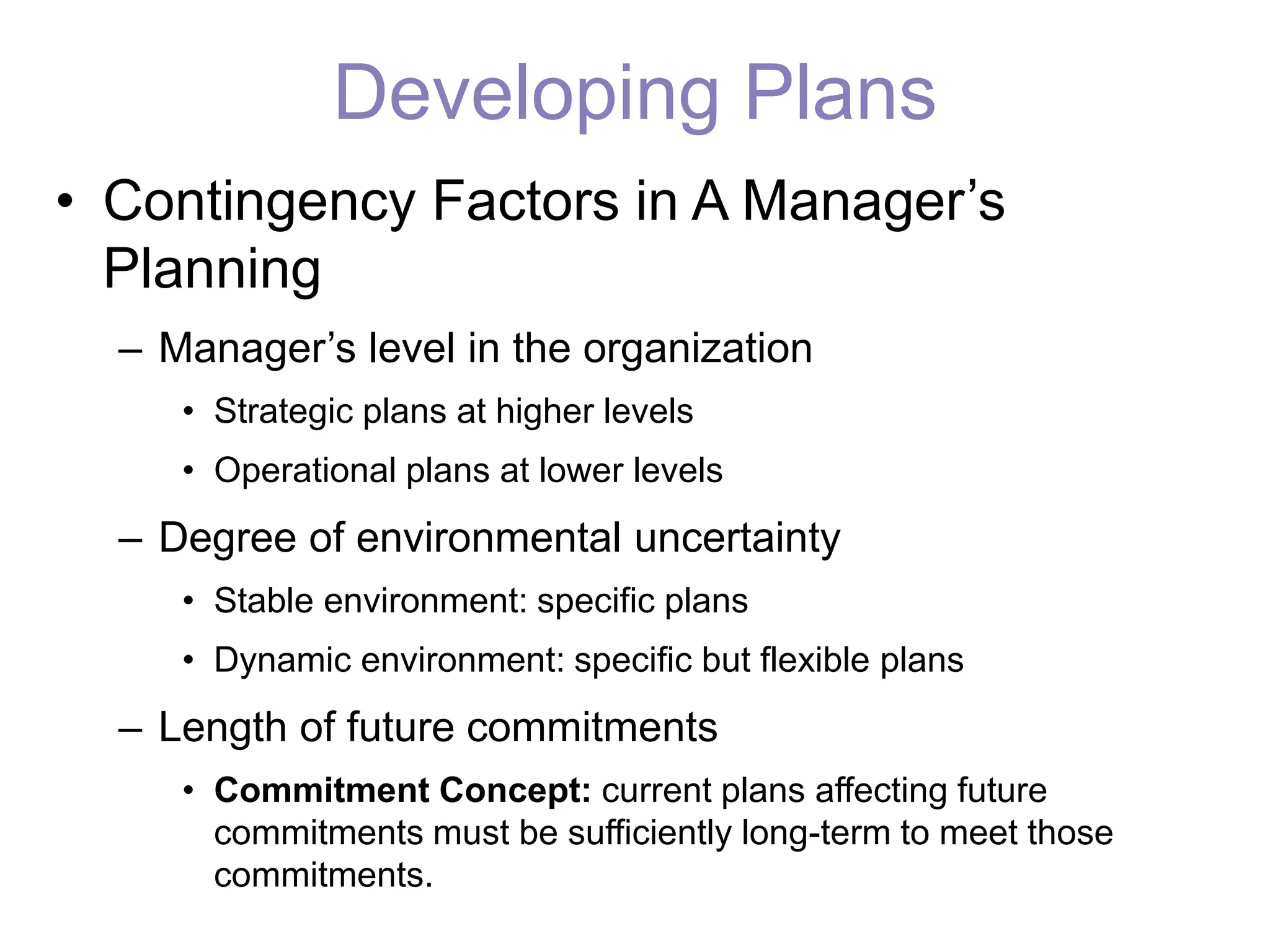 Developing Plans
• Contingency Factors in A Manager’s
Planning
– Manager’s level in the organization
• Strategic plans at higher levels
• Operational plans at lower levels
– Degree of environmental uncertainty
• Stable environment: specific plans
• Dynamic environment: specific but flexible plans
– Length of future commitments
• Commitment Concept: current plans affecting future
commitments must be sufficiently long-term to meet those
commitments.
 