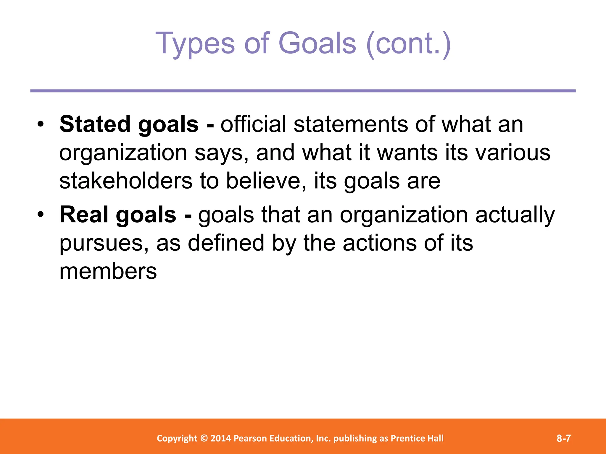 Copyright © 2012 Pearson Education,
Inc. Publishing as Prentice Hall
Copyright © 2014 Pearson Education, Inc. publishing as Prentice Hall 8-7
Types of Goals (cont.)
• Stated goals - official statements of what an
organization says, and what it wants its various
stakeholders to believe, its goals are
• Real goals - goals that an organization actually
pursues, as defined by the actions of its
members
 