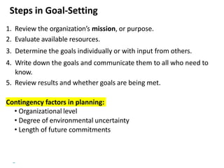 Copyright © 2018 Pearson Education, Ltd. All Rights Reserved
Steps in Goal-Setting
1. Review the organization’s mission, or purpose.
2. Evaluate available resources.
3. Determine the goals individually or with input from others.
4. Write down the goals and communicate them to all who need to
know.
5. Review results and whether goals are being met.
Contingency factors in planning:
• Organizational level
• Degree of environmental uncertainty
• Length of future commitments
 