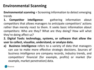 Environmental Scanning
Environmental scanning = Screening information to detect emerging
trends
1. Competitor intelligence: gathering information about
competitors that allows managers to anticipate competitors’ actions
rather than merely react to them. It seeks basic information about
competitors: Who are they? What are they doing? How will what
they’re doing affect us?
2. Digital Tools: technology, systems, or software that allow the
user to collect, visualize, understand, or analyze data.
a) Business intelligence refers to a variety of data that managers
can use to make more effective strategic decisions. Sources of
business intelligence are company records, industry trends, and
competitors’ financial (for example, profits) or market (for
example, market penetration) data.
 