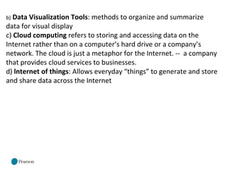 b) Data Visualization Tools: methods to organize and summarize
data for visual display
c) Cloud computing refers to storing and accessing data on the
Internet rather than on a computer’s hard drive or a company’s
network. The cloud is just a metaphor for the Internet. -- a company
that provides cloud services to businesses.
d) lnternet of things: Allows everyday “things” to generate and store
and share data across the Internet
 