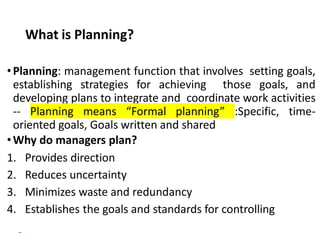 Copyright © 2018 Pearson Education, Ltd. All Rights Reserved
What is Planning?
•Planning: management function that involves setting goals,
establishing strategies for achieving those goals, and
developing plans to integrate and coordinate work activities
-- Planning means “Formal planning” :Specific, time-
oriented goals, Goals written and shared
•Why do managers plan?
1. Provides direction
2. Reduces uncertainty
3. Minimizes waste and redundancy
4. Establishes the goals and standards for controlling
 