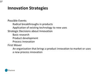 37
Innovation Strategies
Possible Events
Radical breakthroughs in products
Application of existing technology to new uses
Strategic Decisions about Innovation
Basic research
Product development
Process innovation
First Mover
An organization that brings a product innovation to market or uses
a new process innovation
 