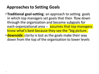 Copyright © 2018 Pearson Education, Ltd. All Rights Reserved
Approaches to Setting Goals
•Traditional goal-setting: an approach to setting goals
in which top managers set goals that then flow down
through the organization and become subgoals for
each organizational area -- assumes that top managers
know what’s best because they see the “big picture.
•downside: clarity is lost as the goals make their way
down from the top of the organization to lower levels
 