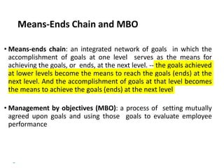 Copyright © 2018 Pearson Education, Ltd. All Rights Reserved
Means-Ends Chain and MBO
• Means-ends chain: an integrated network of goals in which the
accomplishment of goals at one level serves as the means for
achieving the goals, or ends, at the next level. -- the goals achieved
at lower levels become the means to reach the goals (ends) at the
next level. And the accomplishment of goals at that level becomes
the means to achieve the goals (ends) at the next level
• Management by objectives (MBO): a process of setting mutually
agreed upon goals and using those goals to evaluate employee
performance
 