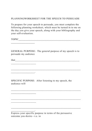 PLANNINGWORKSHEET FOR THE SPEECH TO PERSUADE
To prepare for your speech to persuade, you must complete the
following planning worksheet, which must be turned in to me on
the day you give your speech, along with your bibliography and
your self-evaluation.
TOPIC_______________________________________________
__________________
GENERAL PURPOSE: The general purpose of my speech is to
persuade my audience
that_________________________________________________
___________________
_____________________________________________________
__________________.
SPECIFIC PURPOSE: After listening to my speech, the
audience will
_____________________________________________________
___________________
_____________________________________________________
___________________
_____________________________________________________
__________________.
Express your specific purpose in terms of the persuasive
outcome you desire—i.e. to
 