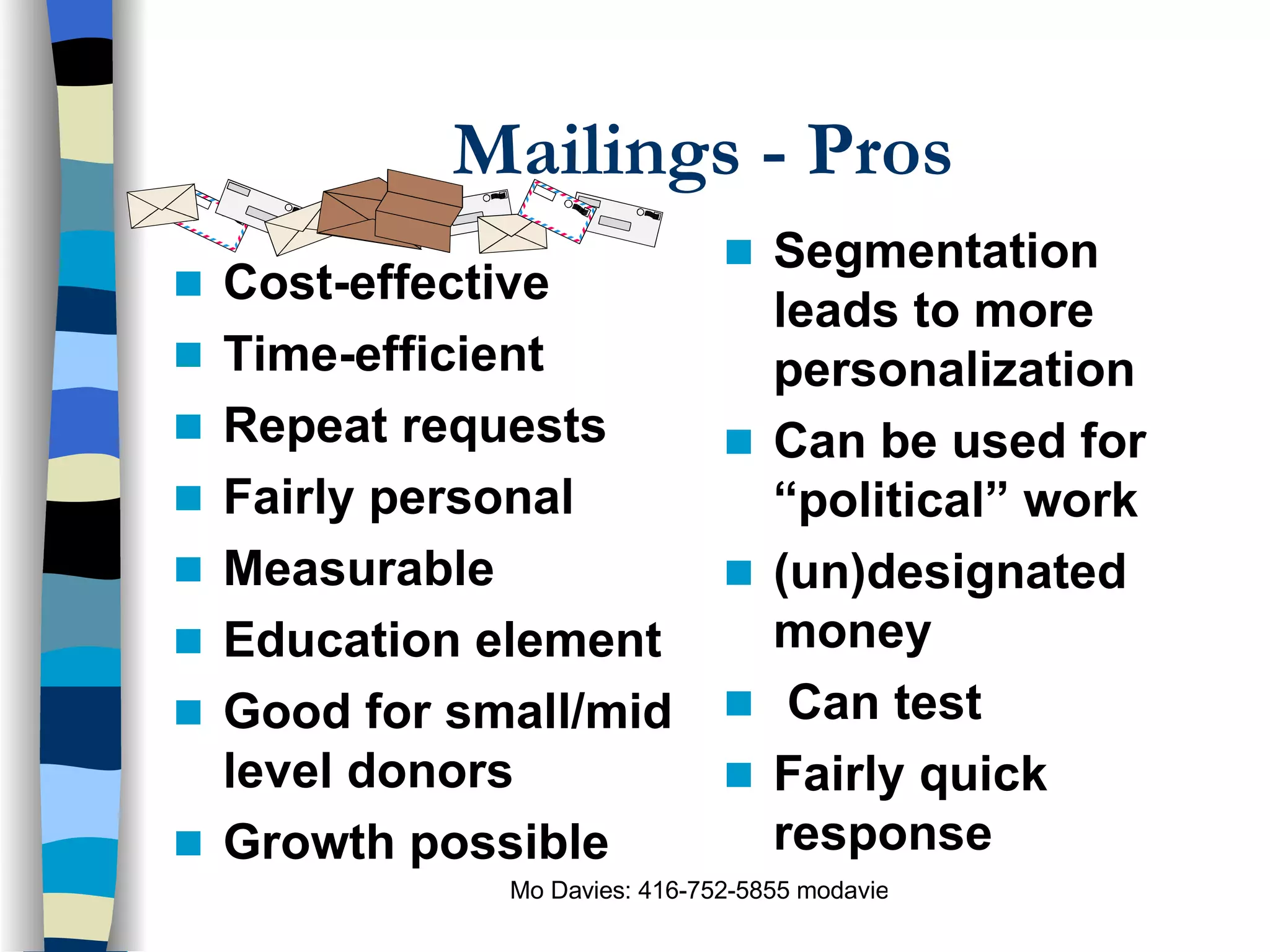 Mailings - Pros Cost-effective Time-efficient Repeat requests Fairly personal Measurable Education element Good for small/mid level donors Growth possible Segmentation leads to more personalization Can be used for “political” work (un)designated money Can test   Fairly quick response 
