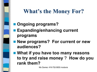 What’s the Money For? Ongoing programs? Expanding/enhancing current programs New programs?  For current or new audiences? What if you have too many reasons to try and raise money  ?  How do you rank them? 