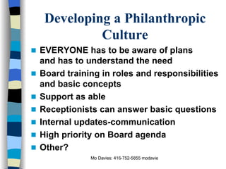 Developing a Philanthropic Culture EVERYONE has to be aware of plans and has to understand the need Board training in roles and responsibilities and basic concepts Support as able Receptionists can answer basic questions Internal updates-communication High priority on Board agenda Other? 