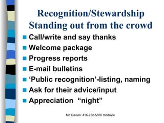 Recognition/Stewardship Standing out from the crowd Call/write and say thanks Welcome package Progress reports E-mail bulletins ‘ Public recognition’-listing, naming Ask for their advice/input Appreciation  “night” 