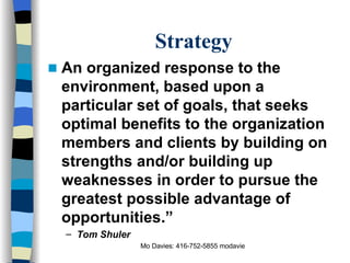 Strategy An organized response to the environment, based upon a particular set of goals, that seeks optimal benefits to the organization members and clients by building on strengths and/or building up weaknesses in order to pursue the greatest possible advantage of opportunities.”  Tom Shuler 