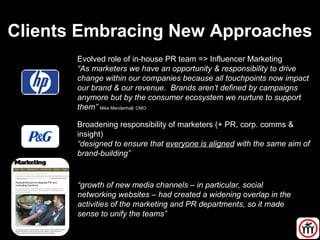 Clients Embracing New Approaches
Evolved role of in-house PR team => Influencer Marketing
“As marketers we have an opportunity & responsibility to drive
change within our companies because all touchpoints now impact
our brand & our revenue. Brands aren’t defined by campaigns
anymore but by the consumer ecosystem we nurture to support
them” Mike Mendenhall, CMO:
Broadening responsibility of marketers (+ PR, corp. comms &
insight)
“designed to ensure that everyone is aligned with the same aim of
brand-building”
“growth of new media channels – in particular, social
networking websites – had created a widening overlap in the
activities of the marketing and PR departments, so it made
sense to unify the teams”
 