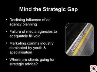 Mind the Strategic Gap
• Declining influence of ad
agency planning
• Failure of media agencies to
adequately fill void
• Marketing comms industry
dominated by youth &
specialisation
• Where are clients going for
strategic advice?
 