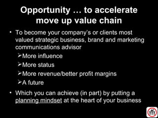 Opportunity … to accelerate
move up value chain
• To become your company’s or clients most
valued strategic business, brand and marketing
communications advisor
More influence
More status
More revenue/better profit margins
A future
• Which you can achieve (in part) by putting a
planning mindset at the heart of your business
 