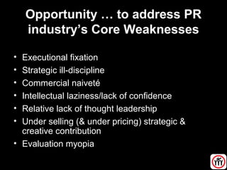 Opportunity … to address PR
industry’s Core Weaknesses
• Executional fixation
• Strategic ill-discipline
• Commercial naiveté
• Intellectual laziness/lack of confidence
• Relative lack of thought leadership
• Under selling (& under pricing) strategic &
creative contribution
• Evaluation myopia
 