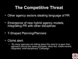 The Competitive Threat
• Other agency sectors stealing language of PR
• Emergence of new hybrid agency models,
integrating PR with other disciplines
• T-Shaped Planning/Planners
• Cliché alert:
– “So many agencies are talking about the need to re-gear their
approach around the same principles: ideas led, media-neutral,
integrated, multi-disciplinary” Campaign
 