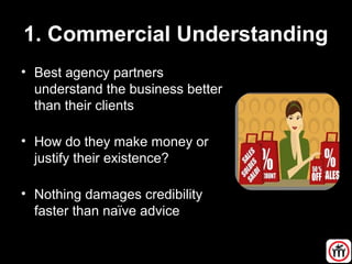 1. Commercial Understanding
• Best agency partners
understand the business better
than their clients
• How do they make money or
justify their existence?
• Nothing damages credibility
faster than naïve advice
 