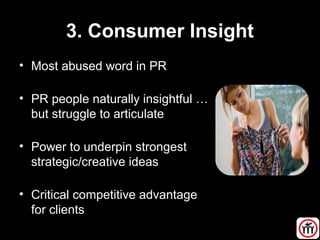 3. Consumer Insight
• Most abused word in PR
• PR people naturally insightful …
but struggle to articulate
• Power to underpin strongest
strategic/creative ideas
• Critical competitive advantage
for clients
 
