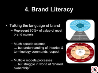 4. Brand Literacy
• Talking the language of brand
– Represent 80%+ of value of most
brand owners
– Much pseudo science
… but understanding of theories &
terminology commands respect
– Multiple models/processes
… but struggle in world of “shared
ownership”
 
